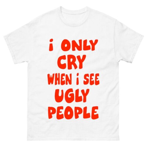 I Only Cry When I See Ugly People Shirt